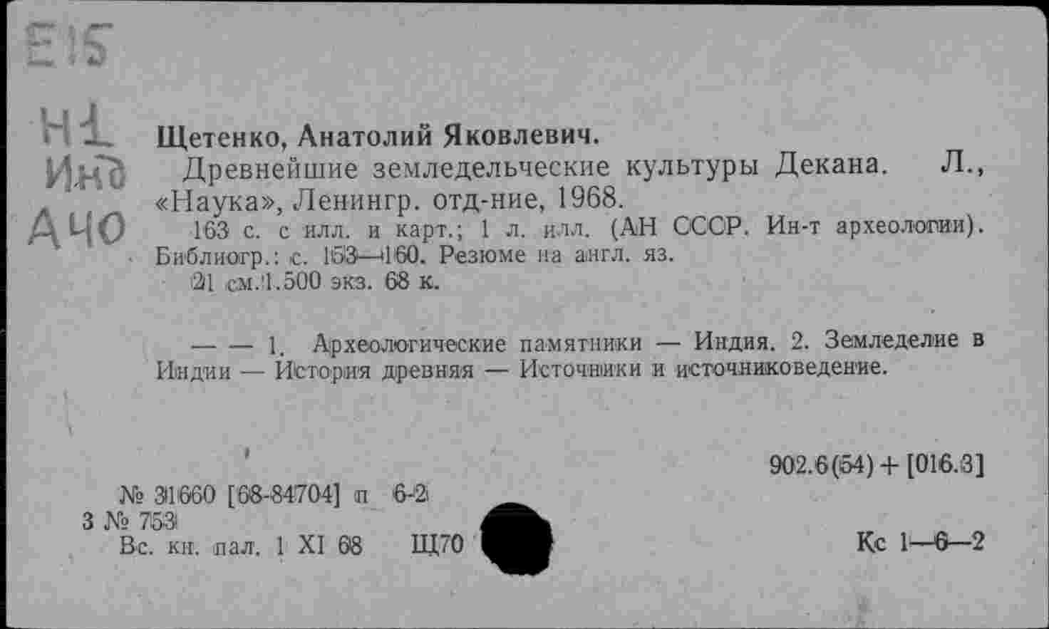 ﻿Hl
Инб
АЧО
Щетенко, Анатолий Яковлевич.
Древнейшие земледельческие культуры Декана. Л., «Наука», Ленингр. отд-ние, 1968.
163 с. с илл. и карт.; 1 л., илл. (АН СССР. Ин-т археологии). Би'блиогр.: с. 1613—11'60. Резюме на англ. яз.
21 см.'1.500 экз. 68 к.
--------1. Археологические памятники — Индия. 2. Земледелие в Индии — История древняя — Источники и источниковедение.
№ 31'660 [68-84704] п
3 № 753
Вс. кн. пал. 1 XI 68
6-а
Щ70
902.6(54) + [016.3]
Кс 1-6-2